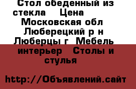 Стол обеденный из стекла. › Цена ­ 7 000 - Московская обл., Люберецкий р-н, Люберцы г. Мебель, интерьер » Столы и стулья   